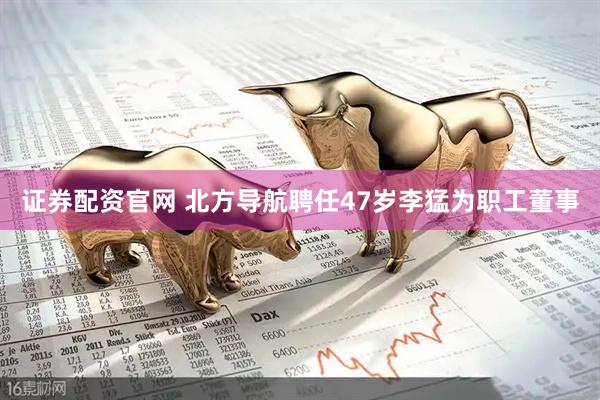 证券配资官网 北方导航聘任47岁李猛为职工董事
