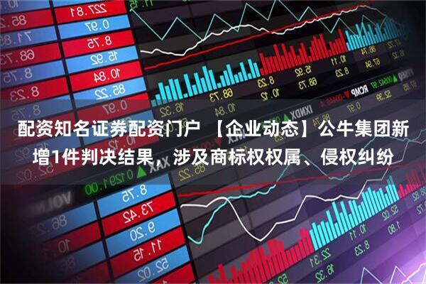 配资知名证券配资门户 【企业动态】公牛集团新增1件判决结果，涉及商标权权属、侵权纠纷