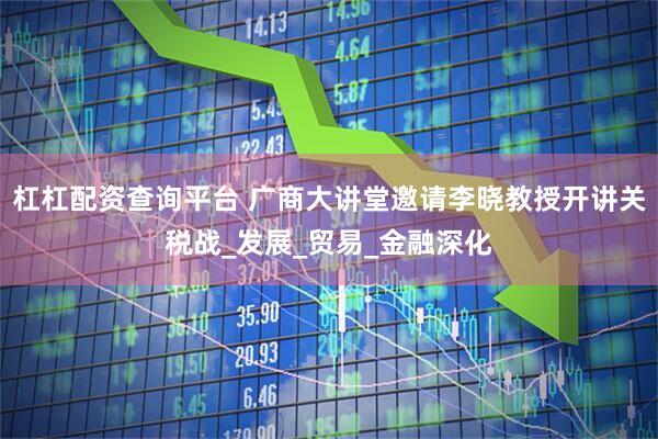 杠杠配资查询平台 广商大讲堂邀请李晓教授开讲关税战_发展_贸易_金融深化