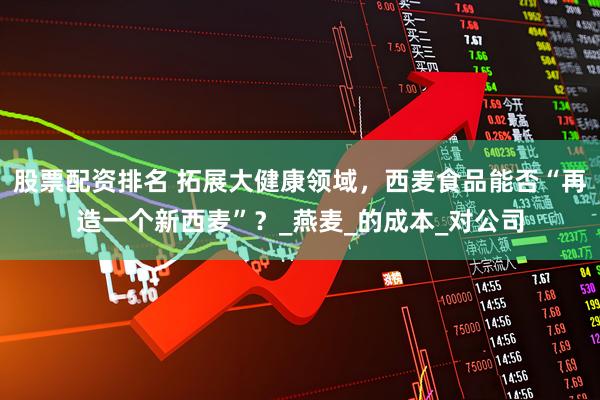 股票配资排名 拓展大健康领域，西麦食品能否“再造一个新西麦”？_燕麦_的成本_对公司
