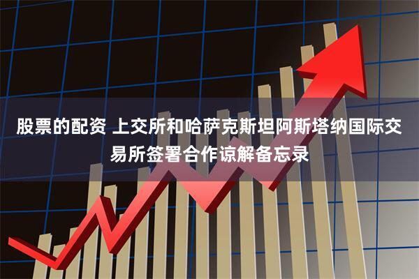 股票的配资 上交所和哈萨克斯坦阿斯塔纳国际交易所签署合作谅解备忘录