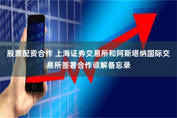 股票配资合作 上海证券交易所和阿斯塔纳国际交易所签署合作谅解备忘录