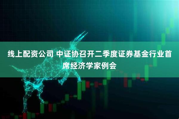 线上配资公司 中证协召开二季度证券基金行业首席经济学家例会