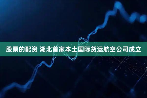 股票的配资 湖北首家本土国际货运航空公司成立