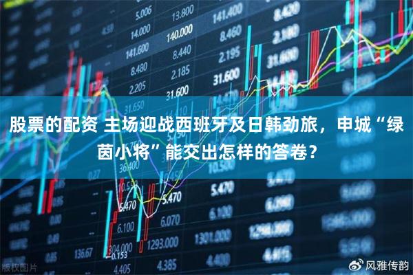 股票的配资 主场迎战西班牙及日韩劲旅，申城“绿茵小将”能交出怎样的答卷？