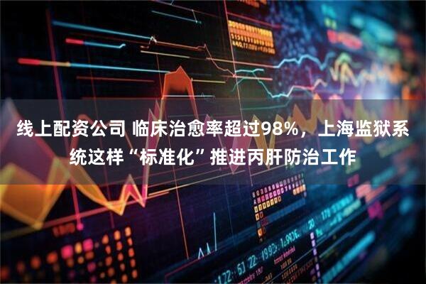 线上配资公司 临床治愈率超过98%，上海监狱系统这样“标准化”推进丙肝防治工作