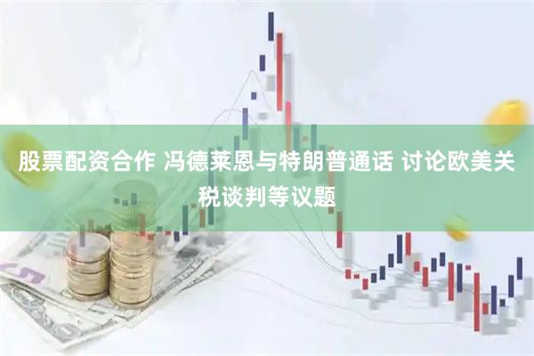 股票配资合作 冯德莱恩与特朗普通话 讨论欧美关税谈判等议题
