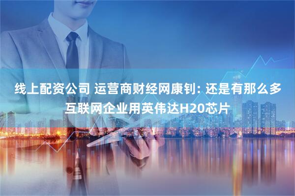 线上配资公司 运营商财经网康钊: 还是有那么多互联网企业用英伟达H20芯片