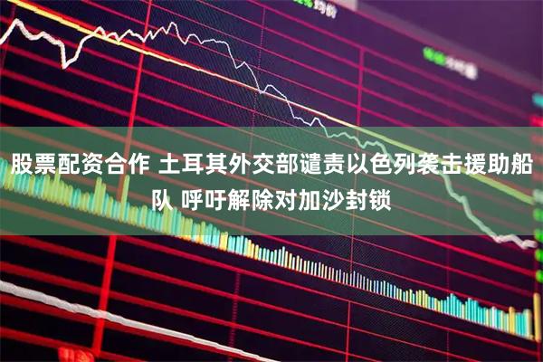 股票配资合作 土耳其外交部谴责以色列袭击援助船队 呼吁解除对加沙封锁