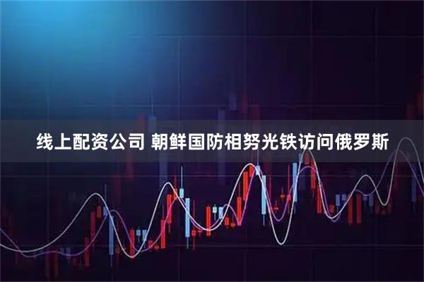 线上配资公司 朝鲜国防相努光铁访问俄罗斯