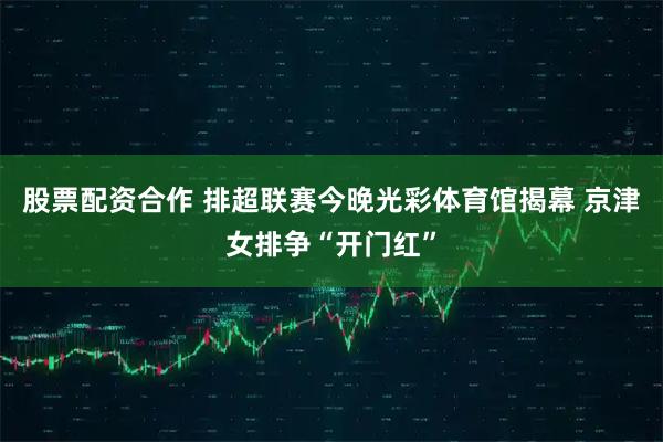 股票配资合作 排超联赛今晚光彩体育馆揭幕 京津女排争“开门红”