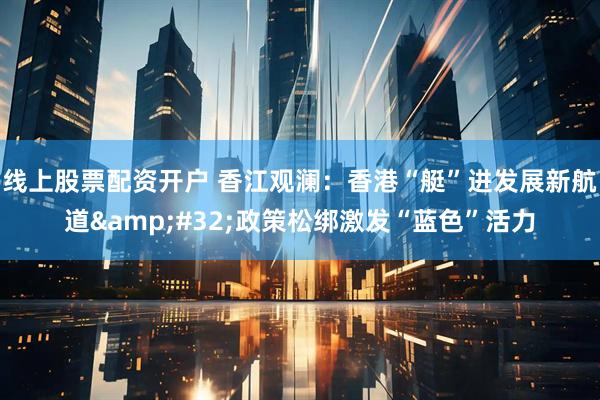 线上股票配资开户 香江观澜：香港“艇”进发展新航道 政策松绑激发“蓝色”活力
