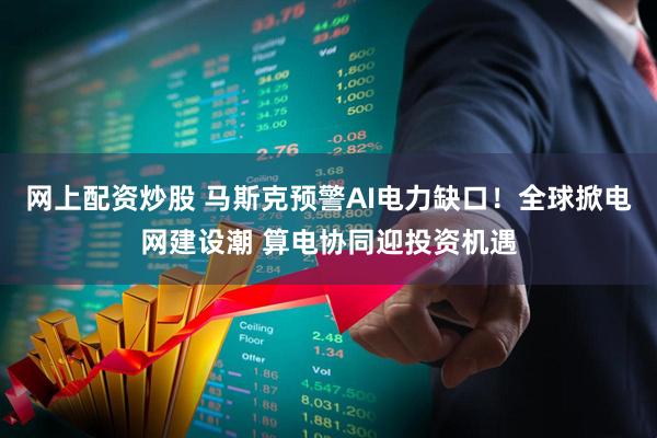 网上配资炒股 马斯克预警AI电力缺口！全球掀电网建设潮 算电协同迎投资机遇
