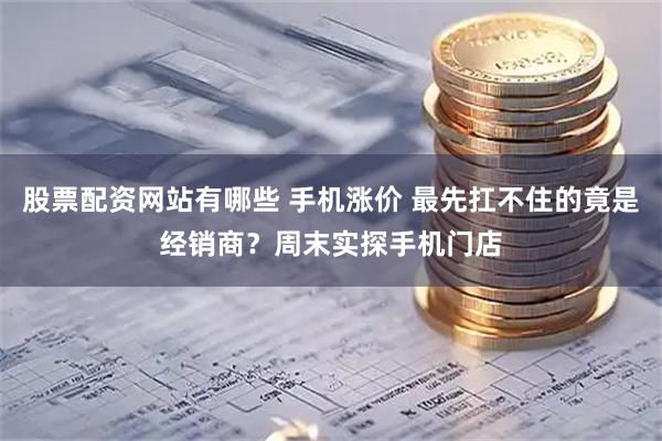 股票配资网站有哪些 手机涨价 最先扛不住的竟是经销商？周末实探手机门店