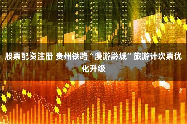 股票配资注册 贵州铁路“漫游黔城”旅游计次票优化升级